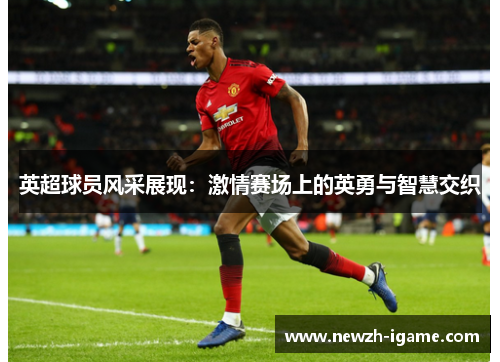 英超球员风采展现：激情赛场上的英勇与智慧交织