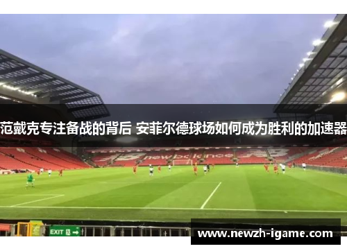 范戴克专注备战的背后 安菲尔德球场如何成为胜利的加速器
