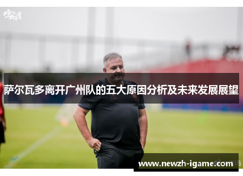 萨尔瓦多离开广州队的五大原因分析及未来发展展望