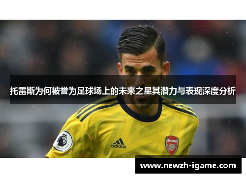 托雷斯为何被誉为足球场上的未来之星其潜力与表现深度分析