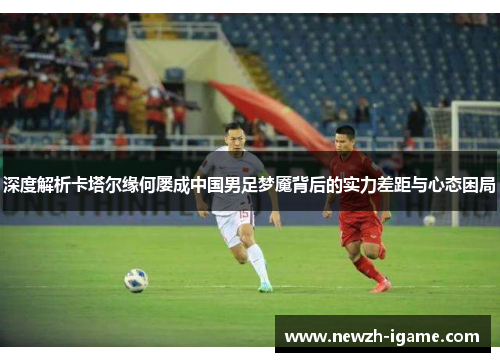 深度解析卡塔尔缘何屡成中国男足梦魇背后的实力差距与心态困局
