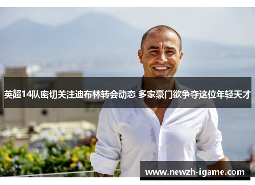 英超14队密切关注迪布林转会动态 多家豪门欲争夺这位年轻天才