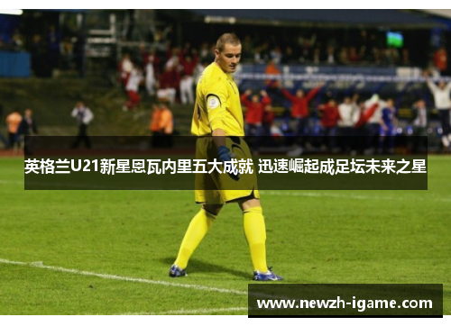 英格兰U21新星恩瓦内里五大成就 迅速崛起成足坛未来之星