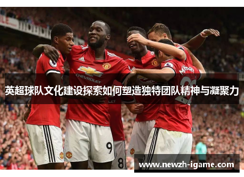 英超球队文化建设探索如何塑造独特团队精神与凝聚力