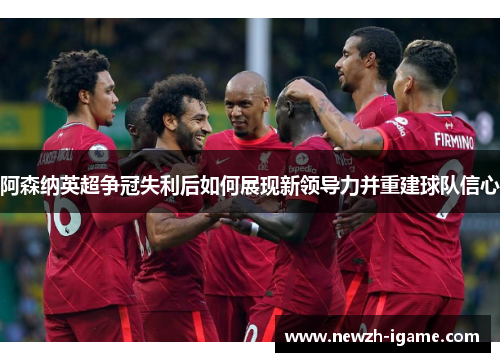 阿森纳英超争冠失利后如何展现新领导力并重建球队信心