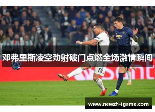 邓弗里斯凌空劲射破门点燃全场激情瞬间