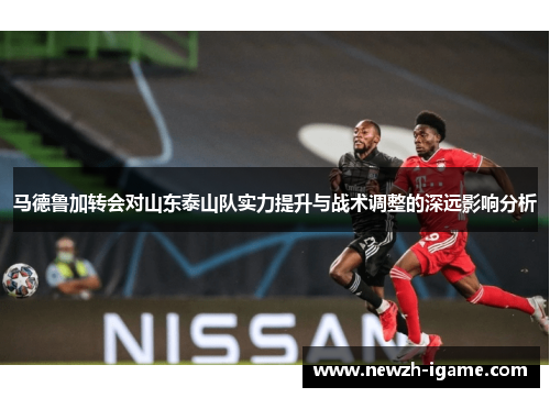 马德鲁加转会对山东泰山队实力提升与战术调整的深远影响分析
