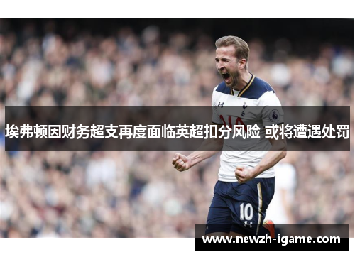 埃弗顿因财务超支再度面临英超扣分风险 或将遭遇处罚